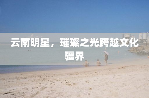 云南明星，璀璨之光跨越文化疆界
