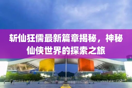 斩仙狂儒最新篇章揭秘，神秘仙侠世界的探索之旅