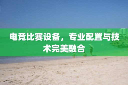 电竞比赛设备，专业配置与技术完美融合