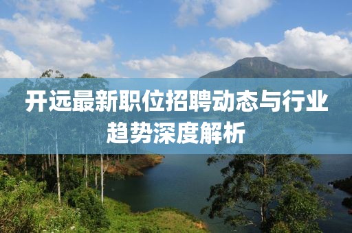 开远最新职位招聘动态与行业趋势深度解析