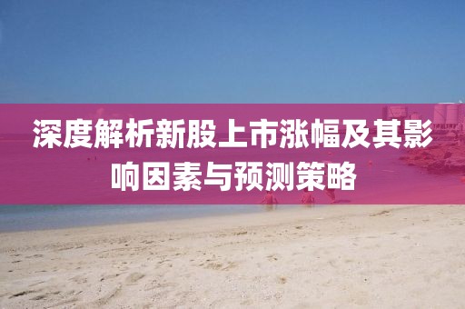 深度解析新股上市涨幅及其影响因素与预测策略