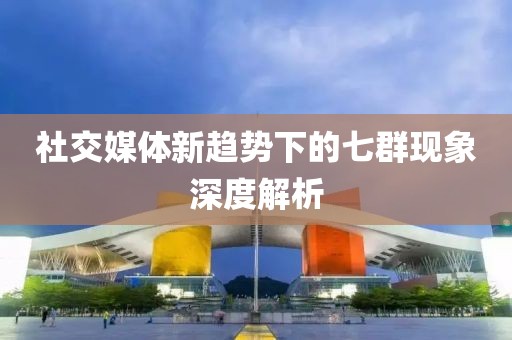 社交媒体新趋势下的七群现象深度解析