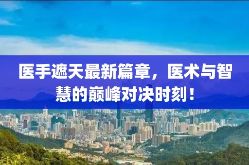 医手遮天最新篇章，医术与智慧的巅峰对决时刻！