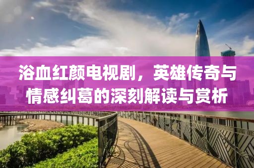 浴血红颜电视剧，英雄传奇与情感纠葛的深刻解读与赏析