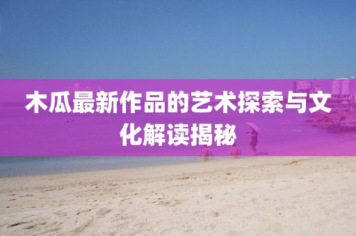 木瓜最新作品的艺术探索与文化解读揭秘