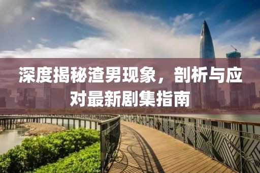 深度揭秘渣男现象，剖析与应对最新剧集指南