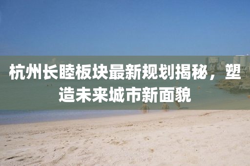 杭州长睦板块最新规划揭秘，塑造未来城市新面貌