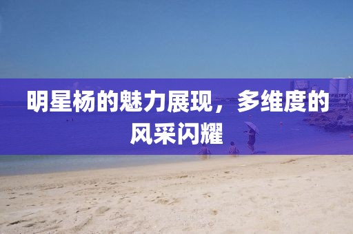 明星杨的魅力展现，多维度的风采闪耀