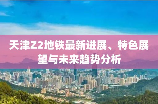 天津Z2地铁最新进展、特色展望与未来趋势分析