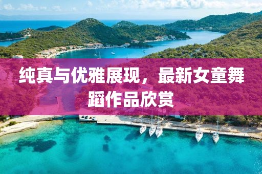 纯真与优雅展现，最新女童舞蹈作品欣赏