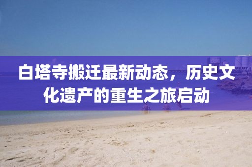 白塔寺搬迁最新动态，历史文化遗产的重生之旅启动