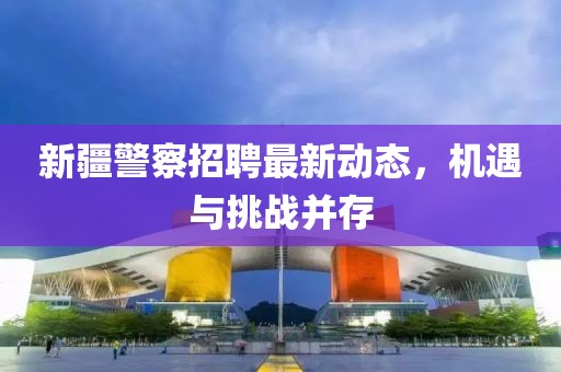 新疆警察招聘最新动态，机遇与挑战并存
