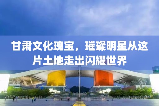 甘肃文化瑰宝，璀璨明星从这片土地走出闪耀世界