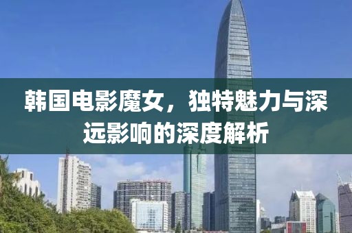 韩国电影魔女，独特魅力与深远影响的深度解析