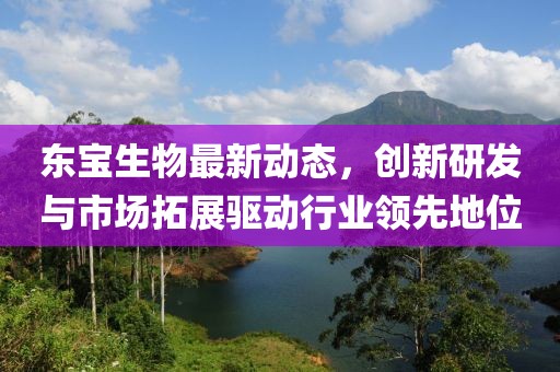 东宝生物最新动态，创新研发与市场拓展驱动行业领先地位