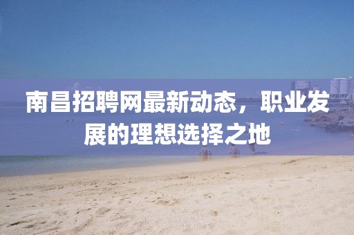 南昌招聘网最新动态，职业发展的理想选择之地