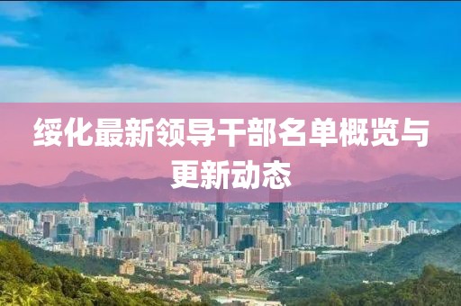 绥化最新领导干部名单概览与更新动态