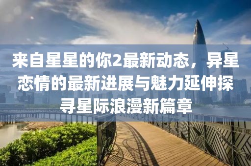 来自星星的你2最新动态，异星恋情的最新进展与魅力延伸探寻星际浪漫新篇章