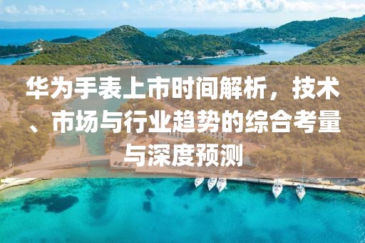 华为手表上市时间解析，技术、市场与行业趋势的综合考量与深度预测