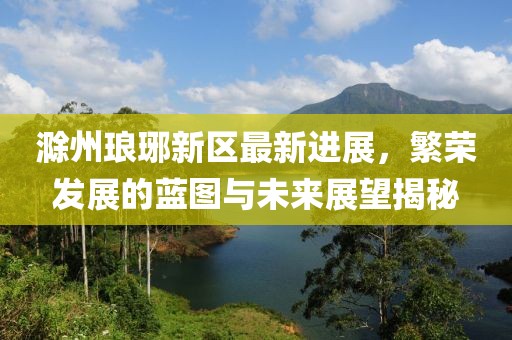 滁州琅琊新区最新进展，繁荣发展的蓝图与未来展望揭秘