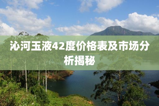 沁河玉液42度价格表及市场分析揭秘