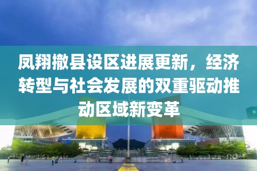 凤翔撤县设区进展更新，经济转型与社会发展的双重驱动推动区域新变革