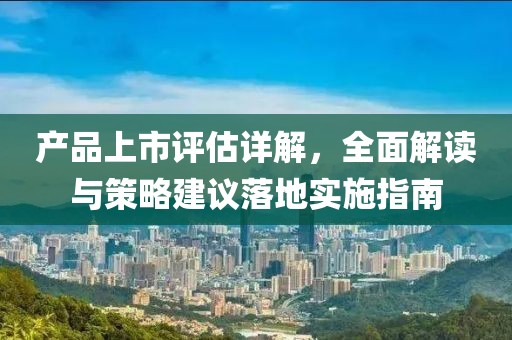 产品上市评估详解，全面解读与策略建议落地实施指南