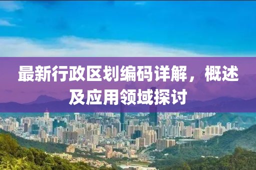最新行政区划编码详解，概述及应用领域探讨