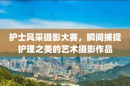 护士风采摄影大赛，瞬间捕捉护理之美的艺术摄影作品