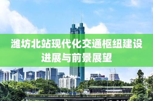 潍坊北站现代化交通枢纽建设进展与前景展望