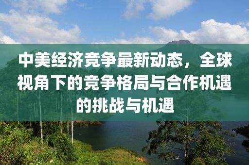 中美经济竞争最新动态，全球视角下的竞争格局与合作机遇的挑战与机遇
