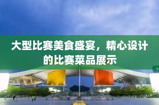 大型比赛美食盛宴，精心设计的比赛菜品展示