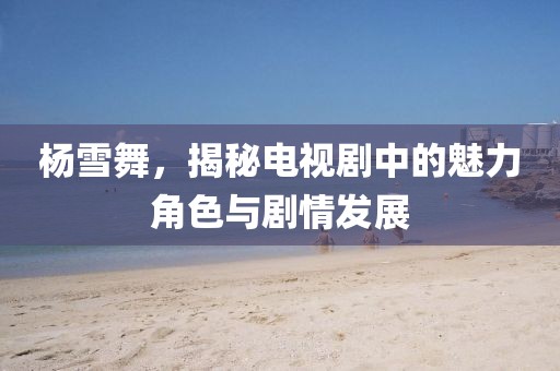 杨雪舞，揭秘电视剧中的魅力角色与剧情发展