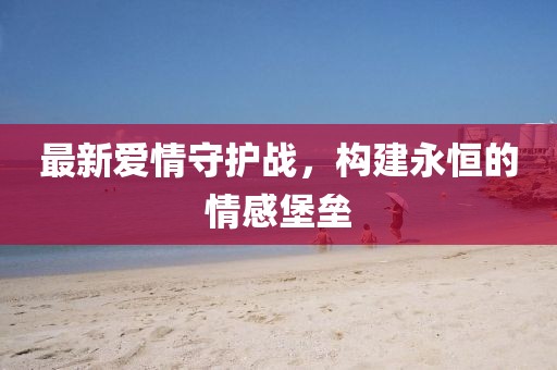 最新爱情守护战，构建永恒的情感堡垒