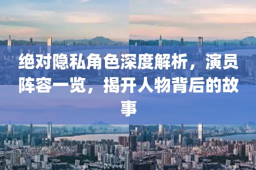 绝对隐私角色深度解析，演员阵容一览，揭开人物背后的故事