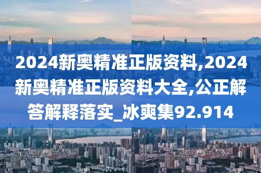 2024新奥精准正版资料,2024新奥精准正版资料大全,公正解答解释落实_冰爽集92.914