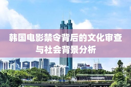 韩国电影禁令背后的文化审查与社会背景分析