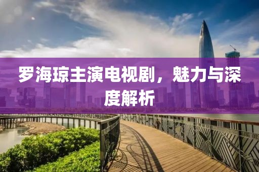 罗海琼主演电视剧，魅力与深度解析