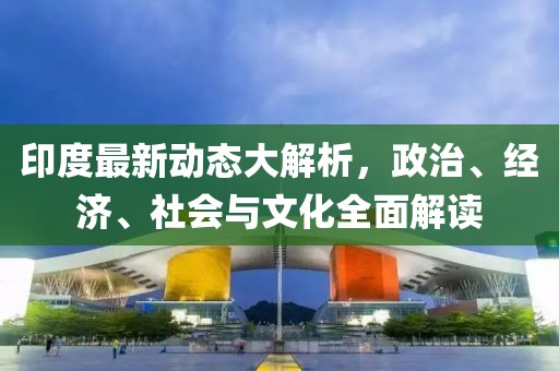 印度最新动态大解析，政治、经济、社会与文化全面解读