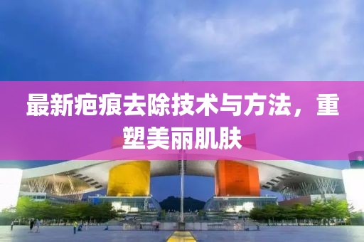 最新疤痕去除技术与方法，重塑美丽肌肤