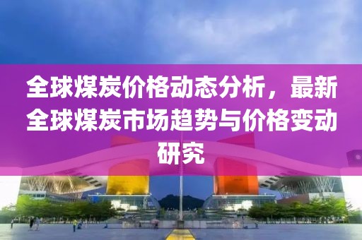 全球煤炭价格动态分析，最新全球煤炭市场趋势与价格变动研究