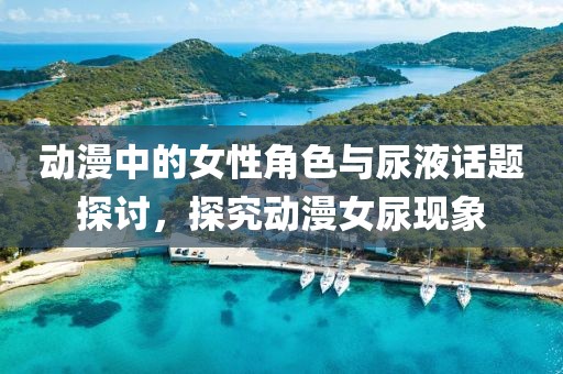动漫中的女性角色与尿液话题探讨，探究动漫女尿现象