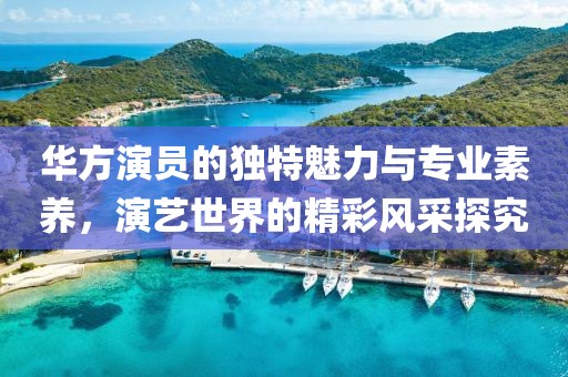 华方演员的独特魅力与专业素养，演艺世界的精彩风采探究