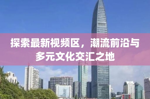 探索最新视频区，潮流前沿与多元文化交汇之地