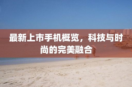 最新上市手机概览，科技与时尚的完美融合