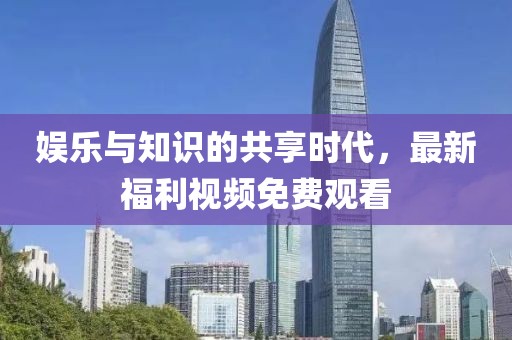 娱乐与知识的共享时代，最新福利视频免费观看