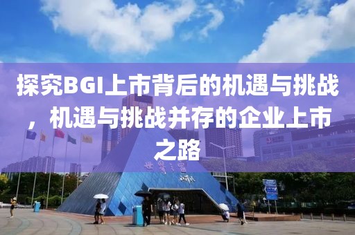 探究BGI上市背后的机遇与挑战，机遇与挑战并存的企业上市之路