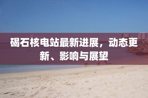 碣石核电站最新进展，动态更新、影响与展望