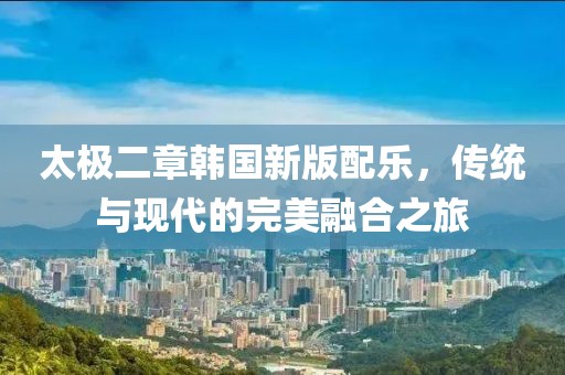 太极二章韩国新版配乐，传统与现代的完美融合之旅