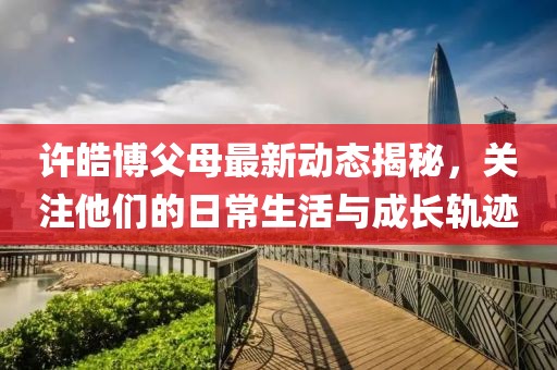 许皓博父母最新动态揭秘，关注他们的日常生活与成长轨迹